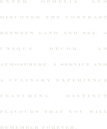 Entrez chez Ophelia et vivez le contraste de la terre et de la mer. Un décor, une ambiance, un service et une expérience culinaire aux saveurs qui se démarquent.